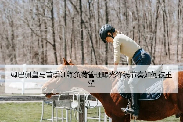 姆巴佩皇马首季训练负荷管理曝光锋线节奏如何被重塑